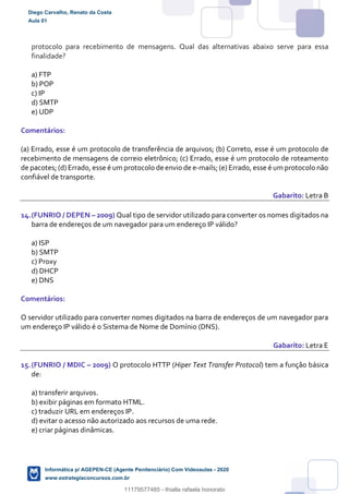 protocolo para recebimento de mensagens. Qual das alternativas abaixo serve para essa
finalidade?
a) FTP
b) POP
c) IP
d) SMTP
e) UDP
Comentários:
(a) Errado, esse é um protocolo de transferência de arquivos; (b) Correto, esse é um protocolo de
recebimento de mensagens de correio eletrônico; (c) Errado, esse é um protocolo de roteamento
de pacotes; (d) Errado, esse é um protocolo de envio de e-mails; (e) Errado, esse é um protocolo não
confiável de transporte.
Gabarito: Letra B
14.(FUNRIO / DEPEN – 2009) Qual tipo de servidor utilizado para converter os nomes digitados na
barra de endereços de um navegador para um endereço IP válido?
a) ISP
b) SMTP
c) Proxy
d) DHCP
e) DNS
Comentários:
O servidor utilizado para converter nomes digitados na barra de endereços de um navegador para
um endereço IP válido é o Sistema de Nome de Domínio (DNS).
Gabarito: Letra E
15.(FUNRIO / MDIC – 2009) O protocolo HTTP (Hiper Text Transfer Protocol) tem a função básica
de:
a) transferir arquivos.
b) exibir páginas em formato HTML.
c) traduzir URL em endereços IP.
d) evitar o acesso não autorizado aos recursos de uma rede.
e) criar páginas dinâmicas.
Diego Carvalho, Renato da Costa
Aula 01
Informática p/ AGEPEN-CE (Agente Penitenciário) Com Videoaulas - 2020
www.estrategiaconcursos.com.br
1380771
11179577485 - thialla rafaela honorato
 