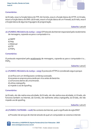 Comentários:
(a) Errado, essa é a função básica do FTP; (b) Correto, essa é a função básica do HTTP; (c) Errado,
essa é a função básica do DNS: (d) Errado, essa é a função básica de um Firewall; (e) Errado, essa é
a função básica de algumas linguagens de programação.
Gabarito: Letra B
16.(FUNRIO / Ministério da Justiça – 2009) O Protocolo da Internet responsável pelo recebimento
de mensagens, copiando-as para o computador é o:
a) SMTP
b) http
c) Webmail
d) FTP
e) POP3
Comentários:
O protocolo responsável pelo recebimento de mensagens, copiando-as para o computador é o...
POP3.
Gabarito: Letra E
17.(FUNRIO / Ministério da Justiça – 2009) O protocolo HTTPS é considerado seguro porque:
a) verifica com um AntiSpyware o endereço acessado.
b) escaneia os arquivos procurando por vírus antes de baixá-los.
c) só funciona dentro de uma Intranet.
d) utiliza criptografia.
e) impede o uso de Spoofing.
Comentários:
(a) Errado, ele não realiza essa atividade; (b) Errado, ele não realiza essa atividade; (c) Errado, ele
funciona também na Internet; (d) Correto, ele realmente utiliza criptografia; (e) Errado, ele não
impede uso de spoofing.
Gabarito: Letra D
18.(FUNRIO / SUFRAMA – 2008) No contexto da Internet, qual o significado da sigla DNS?
a) Provedor de serviços de internet através do qual um computador se conecta à internet.
Diego Carvalho, Renato da Costa
Aula 01
Informática p/ AGEPEN-CE (Agente Penitenciário) Com Videoaulas - 2020
www.estrategiaconcursos.com.br
1380771
11179577485 - thialla rafaela honorato
 