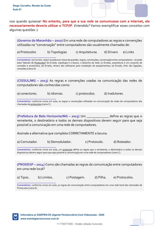 isso quando quisesse! No entanto, para que a sua rede se comunicasse com a internet, ela
necessariamente deveria utilizar o TCP/IP. Entendido? Vamos exemplificar esses conceitos com
algumas questões :)
(Governo do Maranhão – 2010) Em uma rede de computadores as regras e convenções
utilizadas na “conversação” entre computadores são usualmente chamadas de:
a) Protocolos b) Topologias c) Arquiteturas d) Drivers e) Links
_______________________
Comentários: (a) Correto. vejamaspalavras-chave da questão: regras, convenções, conversação entre computadores– só pode
estar falando de Protocolos! (b) Errado, topologia é o layout, o desenho da rede; (c) Errado, arquitetura é um conjunto de
camadas e protocolos; (d) Errado, drivers são softwares para instalação de equipamentos; (e) Errado, links são ligações,
conexões (Letra A).
(CISSUL/MG – 2013) As regras e convenções usadas na comunicação das redes de
computadores são conhecidas como:
a) conectores. b) idiomas. c) protocolos. d) tradutores.
_______________________
Comentários: conforme vimos em aula, as regras e convenções utilizadas na comunicação de redes de computadores são
chamadas de protocolos (Letra C).
(Prefeitura de Belo Horizonte/MG – 2015) Um _____________ define as regras que o
remetente, o destinatário e todos os demais dispositivos devem seguir para que seja
possível a comunicação em uma rede de computadores.
Assinale a alternativa que completa CORRETAMENTE a lacuna.
a) Comutador. b) Demodulador. c) Protocolo. d) Roteador.
_______________________
Comentários: conforme vimos em aula, um protocolo define as regras que o remetente, o destinatário e todos os demais
dispositivos devem seguir para que seja possível a comunicação em uma rede de computadores (Letra C).
(PRODESP – 2014) Como são chamadas as regras da comunicação entre computadores
em uma rede local?
a) Tipos. b) Limites. c) Postagem. d) Pilha. e) Protocolos.
_______________________
Comentários: conforme vimos em aula, as regras de comunicação entre computadores em uma rede local são chamadas de
Protocolos (Letra E).
Diego Carvalho, Renato da Costa
Aula 01
Informática p/ AGEPEN-CE (Agente Penitenciário) Com Videoaulas - 2020
www.estrategiaconcursos.com.br
1380771
11179577485 - thialla rafaela honorato
 