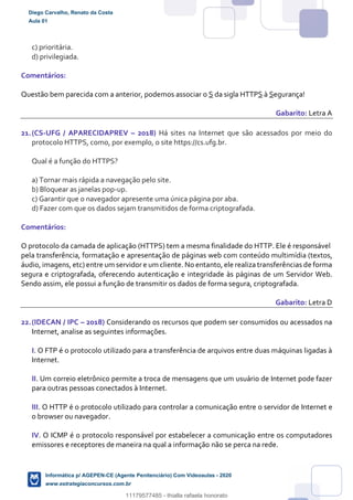 c) prioritária.
d) privilegiada.
Comentários:
Questão bem parecida com a anterior, podemos associar o S da sigla HTTPS à Segurança!
Gabarito: Letra A
21.(CS-UFG / APARECIDAPREV – 2018) Há sites na Internet que são acessados por meio do
protocolo HTTPS, como, por exemplo, o site https://cs.ufg.br.
Qual é a função do HTTPS?
a) Tornar mais rápida a navegação pelo site.
b) Bloquear as janelas pop-up.
c) Garantir que o navegador apresente uma única página por aba.
d) Fazer com que os dados sejam transmitidos de forma criptografada.
Comentários:
O protocolo da camada de aplicação (HTTPS) tem a mesma finalidade do HTTP. Ele é responsável
pela transferência, formatação e apresentação de páginas web com conteúdo multimídia (textos,
áudio, imagens, etc) entre um servidor e um cliente. No entanto, ele realiza transferências de forma
segura e criptografada, oferecendo autenticação e integridade às páginas de um Servidor Web.
Sendo assim, ele possui a função de transmitir os dados de forma segura, criptografada.
Gabarito: Letra D
22.(IDECAN / IPC – 2018) Considerando os recursos que podem ser consumidos ou acessados na
Internet, analise as seguintes informações.
I. O FTP é o protocolo utilizado para a transferência de arquivos entre duas máquinas ligadas à
Internet.
II. Um correio eletrônico permite a troca de mensagens que um usuário de Internet pode fazer
para outras pessoas conectados à Internet.
III. O HTTP é o protocolo utilizado para controlar a comunicação entre o servidor de Internet e
o browser ou navegador.
IV. O ICMP é o protocolo responsável por estabelecer a comunicação entre os computadores
emissores e receptores de maneira na qual a informação não se perca na rede.
Diego Carvalho, Renato da Costa
Aula 01
Informática p/ AGEPEN-CE (Agente Penitenciário) Com Videoaulas - 2020
www.estrategiaconcursos.com.br
1380771
11179577485 - thialla rafaela honorato
 