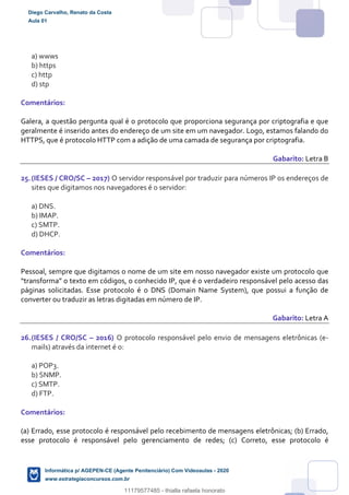 a) wwws
b) https
c) http
d) stp
Comentários:
Galera, a questão pergunta qual é o protocolo que proporciona segurança por criptografia e que
geralmente é inserido antes do endereço de um site em um navegador. Logo, estamos falando do
HTTPS, que é protocolo HTTP com a adição de uma camada de segurança por criptografia.
Gabarito: Letra B
25.(IESES / CRO/SC – 2017) O servidor responsável por traduzir para números IP os endereços de
sites que digitamos nos navegadores é o servidor:
a) DNS.
b) IMAP.
c) SMTP.
d) DHCP.
Comentários:
Pessoal, sempre que digitamos o nome de um site em nosso navegador existe um protocolo que
“transforma” o texto em códigos, o conhecido IP, que é o verdadeiro responsável pelo acesso das
páginas solicitadas. Esse protocolo é o DNS (Domain Name System), que possui a função de
converter ou traduzir as letras digitadas em número de IP.
Gabarito: Letra A
26.(IESES / CRO/SC – 2016) O protocolo responsável pelo envio de mensagens eletrônicas (e-
mails) através da internet é o:
a) POP3.
b) SNMP.
c) SMTP.
d) FTP.
Comentários:
(a) Errado, esse protocolo é responsável pelo recebimento de mensagens eletrônicas; (b) Errado,
esse protocolo é responsável pelo gerenciamento de redes; (c) Correto, esse protocolo é
Diego Carvalho, Renato da Costa
Aula 01
Informática p/ AGEPEN-CE (Agente Penitenciário) Com Videoaulas - 2020
www.estrategiaconcursos.com.br
1380771
11179577485 - thialla rafaela honorato
 