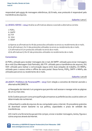 responsável pelo envio de mensagens eletrônicas; (d) Errado, esse protocolo é responsável pela
transferência de arquivos.
Gabarito: Letra C
27.(IESES / IGP/SC – 2014) Analise as afirmativas abaixo e assinale a alternativa correta:
I. POP3
II. SMTP
III. FTP
IV. SSH
V. IMAP
a) Apenas as afirmativas II e III são protocolos utilizados no envio ou recebimento de e-mails.
b) As afirmativas I, II e V são protocolos utilizados no envio ou recebimento de e-mails.
c) A afirmativa I é um protocolo utilizado no envio de e-mails.
d) As afirmativas II, III e IV são protocolos utilizados no recebimento de e-mails.
Comentários:
(I) POP3: utilizado para receber mensagens de e-mail; (II) SMTP: utilizado para enviar mensagens
de e-mail (Sua Mensagem Está Partindo); (III) FTP: utilizado para a transferência de arquivos; (IV)
SSH: utilizado para realizar a comunicação segura entre duas estações de trabalho; (V) IMAP4:
utilizado para o acesso online e offline da caixa postal. Dessa forma, POP3, SMTP e IMAP4 são
utilizados para envio ou recebimento de e-mails.
Gabarito: Letra B
28.(AOCP / Prefeitura de Paranavaí/PR – 2013) Com relação a conceitos de Internet assinale a
alternativa INCORRETA.
a) Navegador de internet é um programa que permite você acessar e navegar entre as páginas
de um ou mais sites.
b) Os Cookies possuem como principal função armazenar as preferências dos usuários sobre um
determinado site na Internet.
c) Download é a saída de arquivos do seu computador para a internet. Os provedores gratuitos
de download variam bastante na sua política, capacidades e prazo de validade das
transferências.
d) E-mail é uma ferramenta que permite compor, enviar e receber mensagens, textos, figuras e
outros arquivos através da Internet.
Diego Carvalho, Renato da Costa
Aula 01
Informática p/ AGEPEN-CE (Agente Penitenciário) Com Videoaulas - 2020
www.estrategiaconcursos.com.br
1380771
11179577485 - thialla rafaela honorato
 