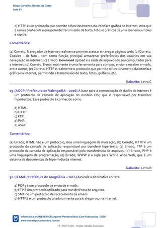 e) HTTP é um protocolo que permite o funcionamento da interface gráfica na Internet, esta que
é a mais conhecida e que permite transmissão de texto, fotos e gráficos de uma maneira simples
e rápida.
Comentários:
(a) Correto. Navegador de Internet realmente permite acessar e navegar páginas web; (b) Correto.
Cookies – de fato – tem como função principal armazenar preferências dos usuários em sua
navegação na internet; (c) Errado. Download Upload é a saída de arquivos do seu computador para
a internet; (d) Correto. E-mail realmente é uma ferramenta para compor, enviar e receber e-mails,
entre outros; (e) Correto. HTTP é realmente o protocolo que permite o funcionamento da interface
gráfica na internet, permitindo a transmissão de texto, fotos, gráficos, etc.
Gabarito: Letra C
29.(AOCP / Prefeitura de Valença/BA – 2016) A base para a comunicação de dados da internet é
um protocolo da camada de aplicação do modelo OSI, que é responsável por transferir
hipertextos. Esse protocolo é conhecido como:
a) HTML.
b) HTTP.
c) FTP.
d) PHP.
e) www.
Comentários:
(a) Errado, HTML não e um protocolo, mas uma linguagem de marcação; (b) Correto, HTTP é um
protocolo da camada de aplicação responsável por transferir hipertexto; (c) Errado, FTP é um
protocolo da camada de aplicação responsável pela transferência de arquivos; (d) Errado, PHP é
uma linguagem de programação; (e) Errado, WWW é a sigla para World Wide Web, que é um
sistema de documentos de hipermídia da internet.
Gabarito: Letra B
30.(ITAME / Prefeitura de Aragoiânia – 2016) Assinale a alternativa correta:
a) POP3 é um protocolo de envio de e-mails.
b) FTP é um protocolo utilizado para transferência de arquivos.
c) SMTP é um protocolo de recebimento de emails.
d) HTTPS é um protocolo criado somente para trafegar voz na internet.
Diego Carvalho, Renato da Costa
Aula 01
Informática p/ AGEPEN-CE (Agente Penitenciário) Com Videoaulas - 2020
www.estrategiaconcursos.com.br
1380771
11179577485 - thialla rafaela honorato
 