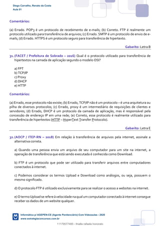 Comentários:
(a) Errado. POP3 é um protocolo de recebimento de e-mails; (b) Correto. FTP é realmente um
protocolo utilizado para transferência de arquivos; (c) Errado. SMTP é um protocolo de envio de e-
mails; (d) Errado. HTTPS é um protocolo seguro para transferência de hipertexto.
Gabarito: Letra B
31.(FACET / Prefeitura de Sobrado – 2016) Qual é o protocolo utilizado para transferência de
hipertextos na camada de aplicação segundo o modelo OSI?
a) FPT
b) TCP/IP
c) Proxy
d) DHCP
e) HTTP
Comentários:
(a) Errado, esse protocolo não existe; (b) Errado, TCP/IP não é um protocolo – é uma arquitetura ou
pilha de diversos protocolos; (c) Errado, proxy é um intermediário de requisições de clientes e
servidores; (d) Errado, DHCP é um protocolo da camada de aplicação, mas é responsável pela
concessão de endereço IP em uma rede; (e) Correto, esse protocolo é realmente utilizado para
transferência de hipertextos (HTTP – HyperText Transfer Protocolo).
Gabarito: Letra E
32.(AOCP / ITEP-RN – 2018) Em relação à transferência de arquivos pela internet, assinale a
alternativa correta.
a) Quando uma pessoa envia um arquivo de seu computador para um site na internet, a
operação de transferência que está sendo executada é conhecida como Download.
b) FTP é um protocolo que pode ser utilizado para transferir arquivos entre computadores
conectados à internet.
c) Podemos considerar os termos Upload e Download como análogos, ou seja, possuem o
mesmo significado.
d) O protocolo FTP é utilizado exclusivamente para se realizar o acesso a websites na internet.
e)Otermo Uploadse refere àvelocidade naqual um computadorconectado àinternet consegue
receber os dados de um website qualquer.
Diego Carvalho, Renato da Costa
Aula 01
Informática p/ AGEPEN-CE (Agente Penitenciário) Com Videoaulas - 2020
www.estrategiaconcursos.com.br
1380771
11179577485 - thialla rafaela honorato
 
