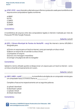 35.(IFSP / IFSP – 2012) Assinale a alternativa que informa o protocolo usado para transferência de
arquivos entre computadores ligados na Internet.
a) IMAP.
b) FTP.
c) SMTP.
d) DHCP.
e) SNMP.
Comentários:
A transferência de arquivos entre dois computadores ligados à internet é realizada por meio do
Protocolo FTP (File Transfer Protocol).
Gabarito: Letra B
36.(EPL / Câmara Municipal de Paraíso do Norte/PR – 2013) Na internet o termo UPLOAD é
designado para:
a) Enviar um arquivo para um local na internet, como por exemplo um disco virtual.
b) Baixar um arquivo de um servidor ou disco virtual.
c) Compactar um arquivo
d) Enviar uma mensagem instantânea
e) Carregar uma página da web no navegador
Comentários:
Upload é o termo utilizado quando se deseja enviar um arquivo para um local na internet – como
um disco virtual de armazenamento em nuvem.
Gabarito: Letra A
37.(IBFC / ABDI – 2008) "____________ é a transferência de dados de um computador remoto para
um computador local, e o inverso chama-se ____________".
Complete a frase acima respectivamente com as seguintes palavras:
a) upload / download
b) download / upload
c) upload / reload
d) reload / download
Comentários:
Diego Carvalho, Renato da Costa
Aula 01
Informática p/ AGEPEN-CE (Agente Penitenciário) Com Videoaulas - 2020
www.estrategiaconcursos.com.br
1380771
11179577485 - thialla rafaela honorato
 