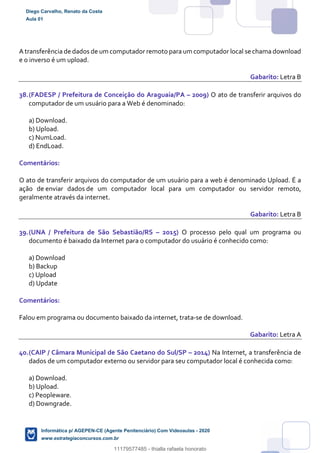 A transferência de dados de um computador remoto para um computador local se chama download
e o inverso é um upload.
Gabarito: Letra B
38.(FADESP / Prefeitura de Conceição do Araguaia/PA – 2009) O ato de transferir arquivos do
computador de um usuário para a Web é denominado:
a) Download.
b) Upload.
c) NumLoad.
d) EndLoad.
Comentários:
O ato de transferir arquivos do computador de um usuário para a web é denominado Upload. É a
ação de enviar dados de um computador local para um computador ou servidor remoto,
geralmente através da internet.
Gabarito: Letra B
39.(UNA / Prefeitura de São Sebastião/RS – 2015) O processo pelo qual um programa ou
documento é baixado da Internet para o computador do usuário é conhecido como:
a) Download
b) Backup
c) Upload
d) Update
Comentários:
Falou em programa ou documento baixado da internet, trata-se de download.
Gabarito: Letra A
40.(CAIP / Câmara Municipal de São Caetano do Sul/SP – 2014) Na Internet, a transferência de
dados de um computador externo ou servidor para seu computador local é conhecida como:
a) Download.
b) Upload.
c) Peopleware.
d) Downgrade.
Diego Carvalho, Renato da Costa
Aula 01
Informática p/ AGEPEN-CE (Agente Penitenciário) Com Videoaulas - 2020
www.estrategiaconcursos.com.br
1380771
11179577485 - thialla rafaela honorato
 