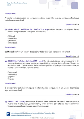 Comentários:
A transferência de dados de um computador externo ou servidor para seu computador local nada
mais é que um download.
Gabarito: Letra A
41.(CONSULPAM / Prefeitura de Tarrafas/CE – 2015) Marcos transferiu um arquivo do seu
computador para a Web. Essa ação é denominada:
a) Upload
b) Download
c) EndLoad
d) NumLoad
Comentários:
Se Marcos transferiu um arquivo do seu computador para web, ele realizou um upload.
Gabarito: Letra A
42.(SELECON / Prefeitura de Cuiabá/MT – 2015) Um internauta baixou o arquivo ccleaner-5-38-
6357.exe do site do fabricante na internet para viabilizar a instalação do software Ccleaner em
seu computador. O procedimento de baixar um arquivo da internet para o computador de um
usuário é conhecido pelo seguinte termo:
a) download
b) downsize
c) upload
d) upsize
Comentários:
O procedimento de baixar um arquivo da internet para o computador de um usuário é conhecido
pelo termo: download.
Gabarito: Letra A
43.(CEPERJ / FSC – 2014) Atualmente, é comum baixar softwares de sites da internet como as
atualizações de antivírus e, paralelamente, enviar arquivos para sites de hospedagem web.
Essas atividades são conhecidas, respectivamente, por:
Diego Carvalho, Renato da Costa
Aula 01
Informática p/ AGEPEN-CE (Agente Penitenciário) Com Videoaulas - 2020
www.estrategiaconcursos.com.br
1380771
11179577485 - thialla rafaela honorato
 