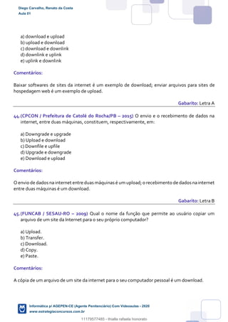 a) download e upload
b) upload e download
c) download e downlink
d) downlink e uplink
e) uplink e downlink
Comentários:
Baixar softwares de sites da internet é um exemplo de download; enviar arquivos para sites de
hospedagem web é um exemplo de upload.
Gabarito: Letra A
44.(CPCON / Prefeitura de Catolé do Rocha/PB – 2015) O envio e o recebimento de dados na
internet, entre duas máquinas, constituem, respectivamente, em:
a) Downgrade e upgrade
b) Upload e download
c) Downfile e upfile
d) Upgrade e downgrade
e) Download e upload
Comentários:
O envio de dados na internet entre duas máquinas é um upload; o recebimento de dados na internet
entre duas máquinas é um download.
Gabarito: Letra B
45.(FUNCAB / SESAU-RO – 2009) Qual o nome da função que permite ao usuário copiar um
arquivo de um site da Internet para o seu próprio computador?
a) Upload.
b) Transfer.
c) Download.
d) Copy.
e) Paste.
Comentários:
A cópia de um arquivo de um site da internet para o seu computador pessoal é um download.
Diego Carvalho, Renato da Costa
Aula 01
Informática p/ AGEPEN-CE (Agente Penitenciário) Com Videoaulas - 2020
www.estrategiaconcursos.com.br
1380771
11179577485 - thialla rafaela honorato
 