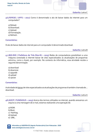 Gabarito: Letra C
46.(FEPESE / UFFS – 2012) Como é denominado o ato de baixar dados da internet para um
computador?
a) Reload.
b) Download.
c) Upload.
d) Formatação.
e) Refresh.
Comentários:
O ato de baixar dados da internet para um computador é denominado download.
Gabarito: Letra B
47.(BIO-RIO / Prefeitura de Três Rios-RJ – 2015) Redes de computadores possibilitam a uma
máquina conectada à internet baixar de sites especializados as atualizações de programas
antivírus, como o Avast, por exemplo. No contexto da informática, essa atividade recebe a
seguinte denominação:
a) download
b) downsize
c) upgrade
d) upload
e) upsize
Comentários:
A atividade de baixar de sites especializados as atualizações de programas é também chamada de...
download.
Gabarito: Letra A
48.(AOCP / FUNDASUS – 2015) Acerca dos termos utilizados na internet, quando anexamos um
arquivo a uma mensagem de e-mail, estamos realizando uma operação de:
a) ROM.
b) Boot.
c) Hashtag.
d) Upload.
e) UML.
Diego Carvalho, Renato da Costa
Aula 01
Informática p/ AGEPEN-CE (Agente Penitenciário) Com Videoaulas - 2020
www.estrategiaconcursos.com.br
1380771
11179577485 - thialla rafaela honorato
 