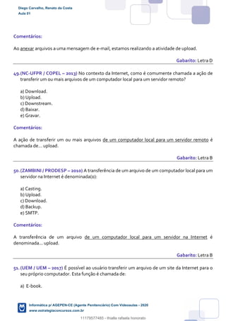 Comentários:
Ao anexar arquivos a uma mensagem de e-mail, estamos realizando a atividade de upload.
Gabarito: Letra D
49.(NC-UFPR / COPEL – 2013) No contexto da Internet, como é comumente chamada a ação de
transferir um ou mais arquivos de um computador local para um servidor remoto?
a) Download.
b) Upload.
c) Downstream.
d) Baixar.
e) Gravar.
Comentários:
A ação de transferir um ou mais arquivos de um computador local para um servidor remoto é
chamada de... upload.
Gabarito: Letra B
50.(ZAMBINI / PRODESP – 2010) A transferência de um arquivo de um computador local para um
servidor na Internet é denominada(o):
a) Casting.
b) Upload.
c) Download.
d) Backup.
e) SMTP.
Comentários:
A transferência de um arquivo de um computador local para um servidor na Internet é
denominada... upload.
Gabarito: Letra B
51.(UEM / UEM – 2017) É possível ao usuário transferir um arquivo de um site da Internet para o
seu próprio computador. Esta função é chamada de:
a) E-book.
Diego Carvalho, Renato da Costa
Aula 01
Informática p/ AGEPEN-CE (Agente Penitenciário) Com Videoaulas - 2020
www.estrategiaconcursos.com.br
1380771
11179577485 - thialla rafaela honorato
 