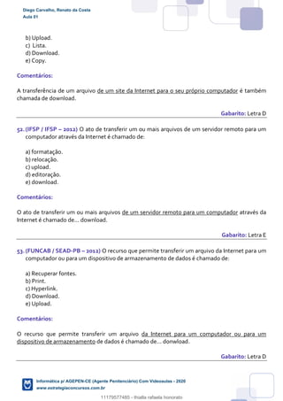 b) Upload.
c) Lista.
d) Download.
e) Copy.
Comentários:
A transferência de um arquivo de um site da Internet para o seu próprio computador é também
chamada de download.
Gabarito: Letra D
52.(IFSP / IFSP – 2012) O ato de transferir um ou mais arquivos de um servidor remoto para um
computador através da Internet é chamado de:
a) formatação.
b) relocação.
c) upload.
d) editoração.
e) download.
Comentários:
O ato de transferir um ou mais arquivos de um servidor remoto para um computador através da
Internet é chamado de... download.
Gabarito: Letra E
53.(FUNCAB / SEAD-PB – 2012) O recurso que permite transferir um arquivo da Internet para um
computador ou para um dispositivo de armazenamento de dados é chamado de:
a) Recuperar fontes.
b) Print.
c) Hyperlink.
d) Download.
e) Upload.
Comentários:
O recurso que permite transferir um arquivo da Internet para um computador ou para um
dispositivo de armazenamento de dados é chamado de... donwload.
Gabarito: Letra D
Diego Carvalho, Renato da Costa
Aula 01
Informática p/ AGEPEN-CE (Agente Penitenciário) Com Videoaulas - 2020
www.estrategiaconcursos.com.br
1380771
11179577485 - thialla rafaela honorato
 