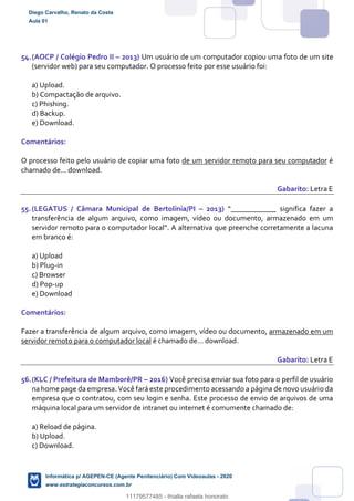 54.(AOCP / Colégio Pedro II – 2013) Um usuário de um computador copiou uma foto de um site
(servidor web) para seu computador. O processo feito por esse usuário foi:
a) Upload.
b) Compactação de arquivo.
c) Phishing.
d) Backup.
e) Download.
Comentários:
O processo feito pelo usuário de copiar uma foto de um servidor remoto para seu computador é
chamado de... download.
Gabarito: Letra E
55.(LEGATUS / Câmara Municipal de Bertolínia/PI – 2013) “____________ significa fazer a
transferência de algum arquivo, como imagem, vídeo ou documento, armazenado em um
servidor remoto para o computador local”. A alternativa que preenche corretamente a lacuna
em branco é:
a) Upload
b) Plug-in
c) Browser
d) Pop-up
e) Download
Comentários:
Fazer a transferência de algum arquivo, como imagem, vídeo ou documento, armazenado em um
servidor remoto para o computador local é chamado de... download.
Gabarito: Letra E
56.(KLC / Prefeitura de Mamborê/PR – 2016) Você precisa enviar sua foto para o perfil de usuário
na home page da empresa. Você fará este procedimento acessando a página de novo usuário da
empresa que o contratou, com seu login e senha. Este processo de envio de arquivos de uma
máquina local para um servidor de intranet ou internet é comumente chamado de:
a) Reload de página.
b) Upload.
c) Download.
Diego Carvalho, Renato da Costa
Aula 01
Informática p/ AGEPEN-CE (Agente Penitenciário) Com Videoaulas - 2020
www.estrategiaconcursos.com.br
1380771
11179577485 - thialla rafaela honorato
 