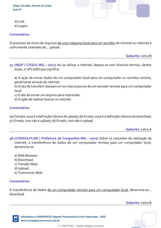 d) Link.
e) Logon.
Comentários:
O processo de envio de arquivos de uma máquina local para um servidor de intranet ou internet é
comumente chamado de... upload.
Gabarito: Letra B
57.(IBGP / CISSUL-MG – 2017) Ao se utilizar a internet, depara-se com diversos termos, dentre
esses, o UPLOAD que significa:
a) A ação de enviar dados de um computador local para um computador ou servidor remoto,
geralmente através da internet.
b) O ato de transferir (baixar) um ou mais arquivos de um servidor remoto para um computador
local.
c) O ato de enviar um arquivo para impressão.
d) A ação de realizar buscas na internet.
Comentários:
(a) Correto, essa é a definição clássica de upload; (b) Errado, essa é a definição clássica de download;
(c) Errado, isso não é upload; (d) Errado, isso não é upload.
Gabarito: Letra A
58.(CONSULPLAN / Prefeitura de Congonhas-MG – 2010) Sobre os conceitos de utilização da
internet, a transferência de dados de um computador remoto para um computador local,
denomina-se:
a) Web Browser.
b) Download.
c) Transfer Web.
d) Upload.
e) Transceiver Web.
Comentários:
A transferência de dados de um computador remoto para um computador local, denomina-se...
download.
Gabarito: Letra B
Diego Carvalho, Renato da Costa
Aula 01
Informática p/ AGEPEN-CE (Agente Penitenciário) Com Videoaulas - 2020
www.estrategiaconcursos.com.br
1380771
11179577485 - thialla rafaela honorato
 