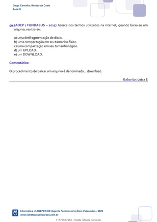 59.(AOCP / FUNDASUS – 2015) Acerca dos termos utilizados na internet, quando baixa-se um
arquivo, realiza-se:
a) uma desfragmentação de disco.
b) uma compactação em seu tamanho físico.
c) uma compactação em seu tamanho lógico.
d) um UPLOAD.
e) um DOWNLOAD.
Comentários:
O procedimento de baixar um arquivo é denominado... download.
Gabarito: Letra E
Diego Carvalho, Renato da Costa
Aula 01
Informática p/ AGEPEN-CE (Agente Penitenciário) Com Videoaulas - 2020
www.estrategiaconcursos.com.br
1380771
11179577485 - thialla rafaela honorato
 