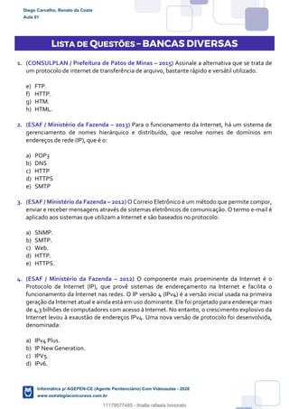 LISTA DE QUESTÕES – BANCAS DIVERSAS
1. (CONSULPLAN / Prefeitura de Patos de Minas – 2015) Assinale a alternativa que se trata de
um protocolo de internet de transferência de arquivo, bastante rápido e versátil utilizado.
e) FTP.
f) HTTP.
g) HTM.
h) HTML.
2. (ESAF / Ministério da Fazenda – 2013) Para o funcionamento da Internet, há um sistema de
gerenciamento de nomes hierárquico e distribuído, que resolve nomes de domínios em
endereços de rede (IP), que é o:
a) POP3
b) DNS
c) HTTP
d) HTTPS
e) SMTP
3. (ESAF / Ministério da Fazenda – 2012) O Correio Eletrônico é um método que permite compor,
enviar e receber mensagens através de sistemas eletrônicos de comunicação. O termo e-mail é
aplicado aos sistemas que utilizam a Internet e são baseados no protocolo:
a) SNMP.
b) SMTP.
c) Web.
d) HTTP.
e) HTTPS.
4. (ESAF / Ministério da Fazenda – 2012) O componente mais proeminente da Internet é o
Protocolo de Internet (IP), que provê sistemas de endereçamento na Internet e facilita o
funcionamento da Internet nas redes. O IP versão 4 (IPv4) é a versão inicial usada na primeira
geração da Internet atual e ainda está em uso dominante. Ele foi projetado para endereçar mais
de 4,3 bilhões de computadores com acesso à Internet. No entanto, o crescimento explosivo da
Internet levou à exaustão de endereços IPv4. Uma nova versão de protocolo foi desenvolvida,
denominada:
a) IPv4 Plus.
b) IP New Generation.
c) IPV5.
d) IPv6.
Diego Carvalho, Renato da Costa
Aula 01
Informática p/ AGEPEN-CE (Agente Penitenciário) Com Videoaulas - 2020
www.estrategiaconcursos.com.br
1380771
11179577485 - thialla rafaela honorato
 