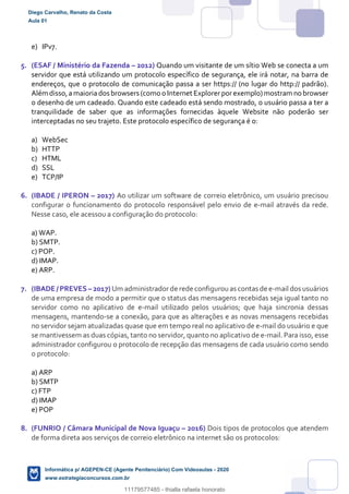 e) IPv7.
5. (ESAF / Ministério da Fazenda – 2012) Quando um visitante de um sítio Web se conecta a um
servidor que está utilizando um protocolo específico de segurança, ele irá notar, na barra de
endereços, que o protocolo de comunicação passa a ser https:// (no lugar do http:// padrão).
Além disso,amaioriados browsers (como o Internet Explorerporexemplo)mostram no browser
o desenho de um cadeado. Quando este cadeado está sendo mostrado, o usuário passa a ter a
tranquilidade de saber que as informações fornecidas àquele Website não poderão ser
interceptadas no seu trajeto. Este protocolo específico de segurança é o:
a) WebSec
b) HTTP
c) HTML
d) SSL
e) TCP/IP
6. (IBADE / IPERON – 2017) Ao utilizar um software de correio eletrônico, um usuário precisou
configurar o funcionamento do protocolo responsável pelo envio de e-mail através da rede.
Nesse caso, ele acessou a configuração do protocolo:
a) WAP.
b) SMTP.
c) POP.
d) IMAP.
e) ARP.
7. (IBADE / PREVES – 2017) Um administradorde rede configurouas contas de e-mail dos usuários
de uma empresa de modo a permitir que o status das mensagens recebidas seja igual tanto no
servidor como no aplicativo de e-mail utilizado pelos usuários; que haja sincronia dessas
mensagens, mantendo-se a conexão, para que as alterações e as novas mensagens recebidas
no servidor sejam atualizadas quase que em tempo real no aplicativo de e-mail do usuário e que
se mantivessem as duas cópias, tanto no servidor, quanto no aplicativo de e-mail. Para isso, esse
administrador configurou o protocolo de recepção das mensagens de cada usuário como sendo
o protocolo:
a) ARP
b) SMTP
c) FTP
d) IMAP
e) POP
8. (FUNRIO / Câmara Municipal de Nova Iguaçu – 2016) Dois tipos de protocolos que atendem
de forma direta aos serviços de correio eletrônico na internet são os protocolos:
Diego Carvalho, Renato da Costa
Aula 01
Informática p/ AGEPEN-CE (Agente Penitenciário) Com Videoaulas - 2020
www.estrategiaconcursos.com.br
1380771
11179577485 - thialla rafaela honorato
 