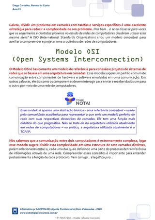Galera, dividir um problema em camadas com tarefas e serviços específicos é uma excelente
estratégia para reduzir a complexidade de um problema. Pois bem... e se eu dissesse para vocês
que os engenheiros e cientistas pioneiros no estudo de redes de computadores decidiram utilizar essa
mesma ideia? A ISO (International Standards Organization) criou um modelo conceitual para
auxiliar a compreender e projetar uma arquitetura de redes de computadores:
Modelo OSI
(Open Systems Interconnection)
O Modelo OSI é basicamente um modelo de referência para conexão e projetos de sistemas de
redes que se baseia em uma arquitetura em camadas. Esse modelo sugere um padrão comum de
comunicação entre componentes de hardware e software envolvidos em uma comunicação. Em
outras palavras, ele diz como os componentes devem interagir para enviar e receber dados um para
o outro por meio de uma rede de computadores.
Esse modelo é apenas uma abstração teórica – uma referência conceitual – usado
pela comunidade acadêmica para representar o que seria um modelo perfeito de
rede com suas respectivas descrições de camadas. Ele tem uma função mais
didática do que pragmática. Não se trata de da arquitetura utilizada atualmente
em redes de computadores – na prática, a arquitetura utilizada atualmente é o
TCP/IP.
Nós sabemos que a comunicação entre dois computadores é extremamente complexa, logo
esse modelo sugere dividir essa complexidade em uma estrutura de sete camadas distintas,
porém relacionadas entre si, cada uma das quais definindo uma parte do processo de transferência
de informações através de uma rede. Compreender esses conceitos é importante para entender
posteriormente a função de cada protocolo. Vem comigo... é legal! Eu juro...
Diego Carvalho, Renato da Costa
Aula 01
Informática p/ AGEPEN-CE (Agente Penitenciário) Com Videoaulas - 2020
www.estrategiaconcursos.com.br
1380771
11179577485 - thialla rafaela honorato
 