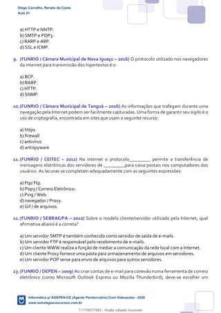 a) HTTP e NNTP.
b) SMTP e POP3.
c) RARP e ARP.
d) SSL e ICMP.
9. (FUNRIO / Câmara Municipal de Nova Iguaçu – 2016) O protocolo utilizado nos navegadores
da internet para transmissão dos hipertextos é o:
a) BCP.
b) RARP.
c) HTTP.
d) SNMP.
10.(FUNRIO / Câmara Municipal de Tanguá – 2016) As informações que trafegam durante uma
navegação pela Internet podem ser facilmente capturadas. Uma forma de garantir seu sigilo é o
uso de criptografia, encontrada em sites que usam o seguinte recurso:
a) https
b) firewall
c) antivírus
d) antispyware
11.(FUNRIO / CEITEC – 2012) Na internet o protocolo_________ permite a transferência de
mensagens eletrônicas dos servidores de _________para caixa postais nos computadores dos
usuários. As lacunas se completam adequadamente com as seguintes expressões:
a) Ftp/ Ftp.
b) Pop3 / Correio Eletrônico.
c) Ping / Web.
d) navegador / Proxy.
e) Gif / de arquivos.
12.(FUNRIO / SEBRAE/PA – 2010) Sobre o modelo cliente/servidor utilizado pela Internet, qual
afirmativa abaixo é a correta?
a) Um servidor SMTP é também conhecido como servidor de saída de e-mails.
b) Um servidor FTP é responsável pelo recebimento de e-mails.
c) Um cliente WWW realiza a função de mediar a comunicação da rede local com a Internet.
d) Um cliente Proxy fornece uma pasta para armazenamento de arquivos em servidores.
e) Um servidor POP serve para envio de arquivos para outros servidores.
13.(FUNRIO / DEPEN – 2009) Ao criar contas de e-mail para conexão numa ferramenta de correio
eletrônico (como Microsoft Outlook Express ou Mozilla Thunderbird), deve-se escolher um
Diego Carvalho, Renato da Costa
Aula 01
Informática p/ AGEPEN-CE (Agente Penitenciário) Com Videoaulas - 2020
www.estrategiaconcursos.com.br
1380771
11179577485 - thialla rafaela honorato
 