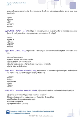 protocolo para recebimento de mensagens. Qual das alternativas abaixo serve para essa
finalidade?
a) FTP
b) POP
c) IP
d) SMTP
e) UDP
14.(FUNRIO / DEPEN – 2009) Qual tipo de servidor utilizado para converter os nomes digitados na
barra de endereços de um navegador para um endereço IP válido?
a) ISP
b) SMTP
c) Proxy
d) DHCP
e) DNS
15.(FUNRIO / MDIC – 2009) O protocolo HTTP (Hiper Text Transfer Protocol) tem a função básica
de:
a) transferir arquivos.
b) exibir páginas em formato HTML.
c) traduzir URL em endereços IP.
d) evitar o acesso não autorizado aos recursos de uma rede.
e) criar páginas dinâmicas.
16.(FUNRIO / Ministério da Justiça – 2009) O Protocolo da Internet responsável pelo recebimento
de mensagens, copiando-as para o computador é o:
a) SMTP
b) http
c) Webmail
d) FTP
e) POP3
17.(FUNRIO / Ministério da Justiça – 2009) O protocolo HTTPS é considerado seguro porque:
a) verifica com um AntiSpyware o endereço acessado.
b) escaneia os arquivos procurando por vírus antes de baixá-los.
c) só funciona dentro de uma Intranet.
d) utiliza criptografia.
e) impede o uso de Spoofing.
Diego Carvalho, Renato da Costa
Aula 01
Informática p/ AGEPEN-CE (Agente Penitenciário) Com Videoaulas - 2020
www.estrategiaconcursos.com.br
1380771
11179577485 - thialla rafaela honorato
 