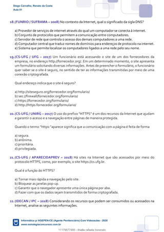 18.(FUNRIO / SUFRAMA – 2008) No contexto da Internet, qual o significado da sigla DNS?
a) Provedor de serviços de internet através do qual um computador se conecta à internet.
b) Conjunto de protocolos que permitem a comunicação entre computadores.
c) Servidor de rede que controla o acesso dos demais computadores a uma rede.
d) Computador central que traduz nomes de domínios para endereços de protocolo na internet.
e) Sistema que permite localizar os computadores ligados a uma rede pelo seu nome.
19.(CS-UFG / UFG – 2017) Um funcionário está acessando o site de um dos fornecedores da
empresa, no endereço http://fornecedor.org/. Em um determinado momento, o site apresenta
um formulário solicitando diversas informações. Antes de preencher o formulário, o funcionário
quer saber se o site é seguro, no sentido de ter as informações transmitidas por meio de uma
conexão criptografada.
Qual endereço indica que o site é seguro?
a) http://siteseguro.org/fornecedor.org/formulario/
b) sec://firewall/fornecedor.org/formulario/
c) https://fornecedor.org/formulario/
d) http://https.fornecedor.org/formulario/
20.(CS-UFG / UNIRG – 2017) O uso do prefixo “HTTPS” é um dos recursos da Internet que ajudam
a garantir o acesso e a navegação entre páginas de maneira protegida.
Quando o termo “https:”aparece significa que a comunicação com a página é feita de forma
a) segura.
b) anônima.
c) prioritária.
d) privilegiada.
21.(CS-UFG / APARECIDAPREV – 2018) Há sites na Internet que são acessados por meio do
protocolo HTTPS, como, por exemplo, o site https://cs.ufg.br.
Qual é a função do HTTPS?
a) Tornar mais rápida a navegação pelo site.
b) Bloquear as janelas pop-up.
c) Garantir que o navegador apresente uma única página por aba.
d) Fazer com que os dados sejam transmitidos de forma criptografada.
22.(IDECAN / IPC – 2018) Considerando os recursos que podem ser consumidos ou acessados na
Internet, analise as seguintes informações.
Diego Carvalho, Renato da Costa
Aula 01
Informática p/ AGEPEN-CE (Agente Penitenciário) Com Videoaulas - 2020
www.estrategiaconcursos.com.br
1380771
11179577485 - thialla rafaela honorato
 