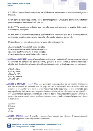 I. O FTP é o protocolo utilizado para a transferência de arquivos entre duas máquinas ligadas à
Internet.
II. Um correio eletrônico permite a troca de mensagens que um usuário de Internet pode fazer
para outras pessoas conectados à Internet.
III. O HTTP é o protocolo utilizado para controlar a comunicação entre o servidor de Internet e
o browser ou navegador.
IV. O ICMP é o protocolo responsável por estabelecer a comunicação entre os computadores
emissores e receptores de maneira na qual a informação não se perca na rede.
De acordo com as afirmativas acima, marque a alternativa correta.
a) Apenas as afirmativas I e II estão corretas.
b) Apenas as afirmativas I, II e III estão corretas.
c) Apenas as afirmativas II e III estão corretas.
d) Apenas as afirmativas I, II e IV estão corretas.
23.(IDECAN / BANESTES – 2012) Segundo Kurose (2010), o correio eletrônico existe desde o início
da Internet. Ao contrário do correio normal, que anda a passos lentos, o correio eletrônico é
rápido, fácil de distribuir e barato. Identifique dois protocolos utilizados em correio eletrônico.
a) DNS e http.
b) POP3 e TCP.
c) IMAP e FTP.
d) POP3 e SMTP.
e) SMTP e IP.
24.(IESES / CRMV/SC – 2017) Uma das principais preocupações ao se realizar transações
eletrônicas através da internet está na segurança da comunicação entre o computador do
usuário e o servidor que provê o produto/serviço. Esta segurança é proporcionada pela
criptografiados dados entre as duas partes da comunicação,através de um protocolo específico,
que usualmente é representado antes do endereço do site no qual se está navegando. Dentre os
protocolos abaixo mencionados, qual representaria uma conexão criptografada entre o cliente
e o servidor?
a) wwws
b) https
c) http
d) stp
25.(IESES / CRO/SC – 2017) O servidor responsável por traduzir para números IP os endereços de
sites que digitamos nos navegadores é o servidor:
Diego Carvalho, Renato da Costa
Aula 01
Informática p/ AGEPEN-CE (Agente Penitenciário) Com Videoaulas - 2020
www.estrategiaconcursos.com.br
1380771
11179577485 - thialla rafaela honorato
 