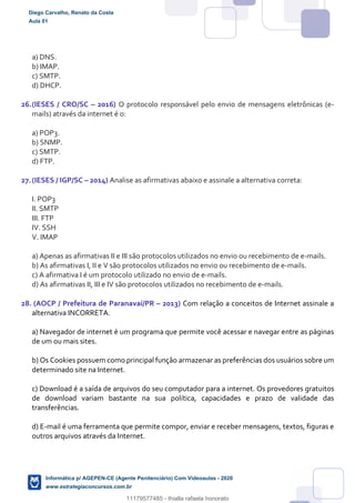 a) DNS.
b) IMAP.
c) SMTP.
d) DHCP.
26.(IESES / CRO/SC – 2016) O protocolo responsável pelo envio de mensagens eletrônicas (e-
mails) através da internet é o:
a) POP3.
b) SNMP.
c) SMTP.
d) FTP.
27.(IESES / IGP/SC – 2014) Analise as afirmativas abaixo e assinale a alternativa correta:
I. POP3
II. SMTP
III. FTP
IV. SSH
V. IMAP
a) Apenas as afirmativas II e III são protocolos utilizados no envio ou recebimento de e-mails.
b) As afirmativas I, II e V são protocolos utilizados no envio ou recebimento de e-mails.
c) A afirmativa I é um protocolo utilizado no envio de e-mails.
d) As afirmativas II, III e IV são protocolos utilizados no recebimento de e-mails.
28. (AOCP / Prefeitura de Paranavaí/PR – 2013) Com relação a conceitos de Internet assinale a
alternativa INCORRETA.
a) Navegador de internet é um programa que permite você acessar e navegar entre as páginas
de um ou mais sites.
b) Os Cookies possuem como principal função armazenar as preferências dos usuários sobre um
determinado site na Internet.
c) Download é a saída de arquivos do seu computador para a internet. Os provedores gratuitos
de download variam bastante na sua política, capacidades e prazo de validade das
transferências.
d) E-mail é uma ferramenta que permite compor, enviar e receber mensagens, textos, figuras e
outros arquivos através da Internet.
Diego Carvalho, Renato da Costa
Aula 01
Informática p/ AGEPEN-CE (Agente Penitenciário) Com Videoaulas - 2020
www.estrategiaconcursos.com.br
1380771
11179577485 - thialla rafaela honorato
 