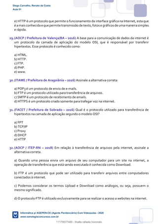e) HTTP é um protocolo que permite o funcionamento da interface gráfica na Internet, esta que
é a mais conhecida e que permite transmissão de texto, fotos e gráficos de uma maneira simples
e rápida.
29.(AOCP / Prefeitura de Valença/BA – 2016) A base para a comunicação de dados da internet é
um protocolo da camada de aplicação do modelo OSI, que é responsável por transferir
hipertextos. Esse protocolo é conhecido como:
a) HTML.
b) HTTP.
c) FTP.
d) PHP.
e) www.
30.(ITAME / Prefeitura de Aragoiânia – 2016) Assinale a alternativa correta:
a) POP3 é um protocolo de envio de e-mails.
b) FTP é um protocolo utilizado para transferência de arquivos.
c) SMTP é um protocolo de recebimento de emails.
d) HTTPS é um protocolo criado somente para trafegar voz na internet.
31.(FACET / Prefeitura de Sobrado – 2016) Qual é o protocolo utilizado para transferência de
hipertextos na camada de aplicação segundo o modelo OSI?
a) FPT
b) TCP/IP
c) Proxy
d) DHCP
e) HTTP
32.(AOCP / ITEP-RN – 2018) Em relação à transferência de arquivos pela internet, assinale a
alternativa correta.
a) Quando uma pessoa envia um arquivo de seu computador para um site na internet, a
operação de transferência que está sendo executada é conhecida como Download.
b) FTP é um protocolo que pode ser utilizado para transferir arquivos entre computadores
conectados à internet.
c) Podemos considerar os termos Upload e Download como análogos, ou seja, possuem o
mesmo significado.
d) O protocolo FTP é utilizado exclusivamente para se realizar o acesso a websites na internet.
Diego Carvalho, Renato da Costa
Aula 01
Informática p/ AGEPEN-CE (Agente Penitenciário) Com Videoaulas - 2020
www.estrategiaconcursos.com.br
1380771
11179577485 - thialla rafaela honorato
 