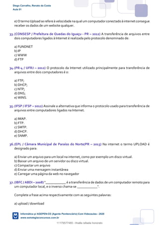 e)Otermo Uploadse refere àvelocidade naqual um computadorconectado àinternet consegue
receber os dados de um website qualquer.
33.(CONSESP / Prefeitura de Quedas do Iguaçu - PR – 2012) A transferência de arquivos entre
dois computadores ligados à Internet é realizada pelo protocolo denominado de:
a) FUNDNET
b) IP
c) WWW
d) FTP
34.(PR-4 / UFRJ – 2012) O protocolo da Internet utilizado principalmente para transferência de
arquivos entre dois computadores é o:
a) FTP;
b) DHCP;
c) NTP;
d) DNS;
e) WINS.
35.(IFSP / IFSP – 2012) Assinale a alternativa que informa o protocolo usado para transferência de
arquivos entre computadores ligados na Internet.
a) IMAP.
b) FTP.
c) SMTP.
d) DHCP.
e) SNMP.
36.(EPL / Câmara Municipal de Paraíso do Norte/PR – 2013) Na internet o termo UPLOAD é
designado para:
a) Enviar um arquivo para um local na internet, como por exemplo um disco virtual.
b) Baixar um arquivo de um servidor ou disco virtual.
c) Compactar um arquivo
d) Enviar uma mensagem instantânea
e) Carregar uma página da web no navegador
37.(IBFC / ABDI – 2008) "____________ é a transferência de dados de um computador remoto para
um computador local, e o inverso chama-se ____________".
Complete a frase acima respectivamente com as seguintes palavras:
a) upload / download
Diego Carvalho, Renato da Costa
Aula 01
Informática p/ AGEPEN-CE (Agente Penitenciário) Com Videoaulas - 2020
www.estrategiaconcursos.com.br
1380771
11179577485 - thialla rafaela honorato
 