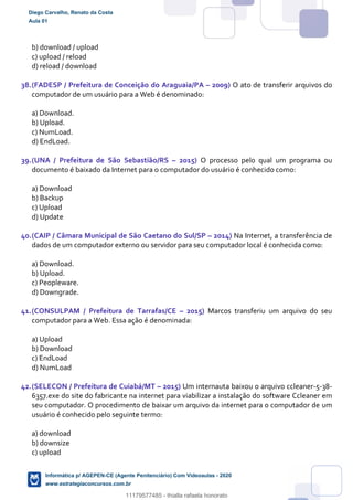 b) download / upload
c) upload / reload
d) reload / download
38.(FADESP / Prefeitura de Conceição do Araguaia/PA – 2009) O ato de transferir arquivos do
computador de um usuário para a Web é denominado:
a) Download.
b) Upload.
c) NumLoad.
d) EndLoad.
39.(UNA / Prefeitura de São Sebastião/RS – 2015) O processo pelo qual um programa ou
documento é baixado da Internet para o computador do usuário é conhecido como:
a) Download
b) Backup
c) Upload
d) Update
40.(CAIP / Câmara Municipal de São Caetano do Sul/SP – 2014) Na Internet, a transferência de
dados de um computador externo ou servidor para seu computador local é conhecida como:
a) Download.
b) Upload.
c) Peopleware.
d) Downgrade.
41.(CONSULPAM / Prefeitura de Tarrafas/CE – 2015) Marcos transferiu um arquivo do seu
computador para a Web. Essa ação é denominada:
a) Upload
b) Download
c) EndLoad
d) NumLoad
42.(SELECON / Prefeitura de Cuiabá/MT – 2015) Um internauta baixou o arquivo ccleaner-5-38-
6357.exe do site do fabricante na internet para viabilizar a instalação do software Ccleaner em
seu computador. O procedimento de baixar um arquivo da internet para o computador de um
usuário é conhecido pelo seguinte termo:
a) download
b) downsize
c) upload
Diego Carvalho, Renato da Costa
Aula 01
Informática p/ AGEPEN-CE (Agente Penitenciário) Com Videoaulas - 2020
www.estrategiaconcursos.com.br
1380771
11179577485 - thialla rafaela honorato
 
