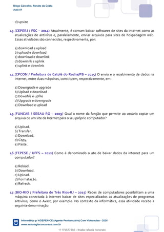 d) upsize
43.(CEPERJ / FSC – 2014) Atualmente, é comum baixar softwares de sites da internet como as
atualizações de antivírus e, paralelamente, enviar arquivos para sites de hospedagem web.
Essas atividades são conhecidas, respectivamente, por:
a) download e upload
b) upload e download
c) download e downlink
d) downlink e uplink
e) uplink e downlink
44.(CPCON / Prefeitura de Catolé do Rocha/PB – 2015) O envio e o recebimento de dados na
internet, entre duas máquinas, constituem, respectivamente, em:
a) Downgrade e upgrade
b) Upload e download
c) Downfile e upfile
d) Upgrade e downgrade
e) Download e upload
45.(FUNCAB / SESAU-RO – 2009) Qual o nome da função que permite ao usuário copiar um
arquivo de um site da Internet para o seu próprio computador?
a) Upload.
b) Transfer.
c) Download.
d) Copy.
e) Paste.
46.(FEPESE / UFFS – 2012) Como é denominado o ato de baixar dados da internet para um
computador?
a) Reload.
b) Download.
c) Upload.
d) Formatação.
e) Refresh.
47.(BIO-RIO / Prefeitura de Três Rios-RJ – 2015) Redes de computadores possibilitam a uma
máquina conectada à internet baixar de sites especializados as atualizações de programas
antivírus, como o Avast, por exemplo. No contexto da informática, essa atividade recebe a
seguinte denominação:
Diego Carvalho, Renato da Costa
Aula 01
Informática p/ AGEPEN-CE (Agente Penitenciário) Com Videoaulas - 2020
www.estrategiaconcursos.com.br
1380771
11179577485 - thialla rafaela honorato
 