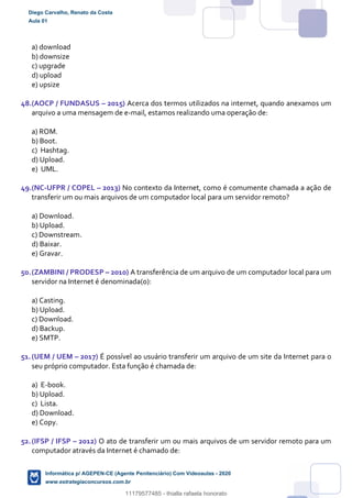 a) download
b) downsize
c) upgrade
d) upload
e) upsize
48.(AOCP / FUNDASUS – 2015) Acerca dos termos utilizados na internet, quando anexamos um
arquivo a uma mensagem de e-mail, estamos realizando uma operação de:
a) ROM.
b) Boot.
c) Hashtag.
d) Upload.
e) UML.
49.(NC-UFPR / COPEL – 2013) No contexto da Internet, como é comumente chamada a ação de
transferir um ou mais arquivos de um computador local para um servidor remoto?
a) Download.
b) Upload.
c) Downstream.
d) Baixar.
e) Gravar.
50.(ZAMBINI / PRODESP – 2010) A transferência de um arquivo de um computador local para um
servidor na Internet é denominada(o):
a) Casting.
b) Upload.
c) Download.
d) Backup.
e) SMTP.
51.(UEM / UEM – 2017) É possível ao usuário transferir um arquivo de um site da Internet para o
seu próprio computador. Esta função é chamada de:
a) E-book.
b) Upload.
c) Lista.
d) Download.
e) Copy.
52.(IFSP / IFSP – 2012) O ato de transferir um ou mais arquivos de um servidor remoto para um
computador através da Internet é chamado de:
Diego Carvalho, Renato da Costa
Aula 01
Informática p/ AGEPEN-CE (Agente Penitenciário) Com Videoaulas - 2020
www.estrategiaconcursos.com.br
1380771
11179577485 - thialla rafaela honorato
 