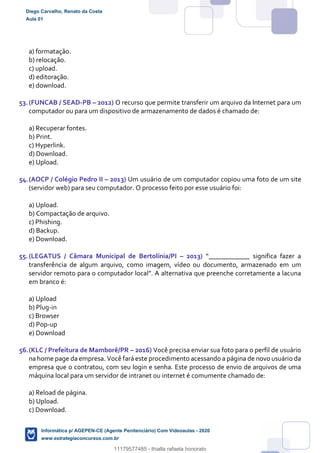a) formatação.
b) relocação.
c) upload.
d) editoração.
e) download.
53.(FUNCAB / SEAD-PB – 2012) O recurso que permite transferir um arquivo da Internet para um
computador ou para um dispositivo de armazenamento de dados é chamado de:
a) Recuperar fontes.
b) Print.
c) Hyperlink.
d) Download.
e) Upload.
54.(AOCP / Colégio Pedro II – 2013) Um usuário de um computador copiou uma foto de um site
(servidor web) para seu computador. O processo feito por esse usuário foi:
a) Upload.
b) Compactação de arquivo.
c) Phishing.
d) Backup.
e) Download.
55.(LEGATUS / Câmara Municipal de Bertolínia/PI – 2013) “____________ significa fazer a
transferência de algum arquivo, como imagem, vídeo ou documento, armazenado em um
servidor remoto para o computador local”. A alternativa que preenche corretamente a lacuna
em branco é:
a) Upload
b) Plug-in
c) Browser
d) Pop-up
e) Download
56.(KLC / Prefeitura de Mamborê/PR – 2016) Você precisa enviar sua foto para o perfil de usuário
na home page da empresa. Você fará este procedimento acessando a página de novo usuário da
empresa que o contratou, com seu login e senha. Este processo de envio de arquivos de uma
máquina local para um servidor de intranet ou internet é comumente chamado de:
a) Reload de página.
b) Upload.
c) Download.
Diego Carvalho, Renato da Costa
Aula 01
Informática p/ AGEPEN-CE (Agente Penitenciário) Com Videoaulas - 2020
www.estrategiaconcursos.com.br
1380771
11179577485 - thialla rafaela honorato
 