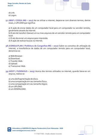 d) Link.
e) Logon.
57.(IBGP / CISSUL-MG – 2017) Ao se utilizar a internet, depara-se com diversos termos, dentre
esses, o UPLOAD que significa:
a) A ação de enviar dados de um computador local para um computador ou servidor remoto,
geralmente através da internet.
b) O ato de transferir (baixar) um ou mais arquivos de um servidor remoto para um computador
local.
c) O ato de enviar um arquivo para impressão.
d) A ação de realizar buscas na internet.
58.(CONSULPLAN / Prefeitura de Congonhas-MG – 2010) Sobre os conceitos de utilização da
internet, a transferência de dados de um computador remoto para um computador local,
denomina-se:
a) Web Browser.
b) Download.
c) Transfer Web.
d) Upload.
e) Transceiver Web.
59.(AOCP / FUNDASUS – 2015) Acerca dos termos utilizados na internet, quando baixa-se um
arquivo, realiza-se:
a) uma desfragmentação de disco.
b) uma compactação em seu tamanho físico.
c) uma compactação em seu tamanho lógico.
d) um UPLOAD.
e) um DOWNLOAD.
Diego Carvalho, Renato da Costa
Aula 01
Informática p/ AGEPEN-CE (Agente Penitenciário) Com Videoaulas - 2020
www.estrategiaconcursos.com.br
1380771
11179577485 - thialla rafaela honorato
 