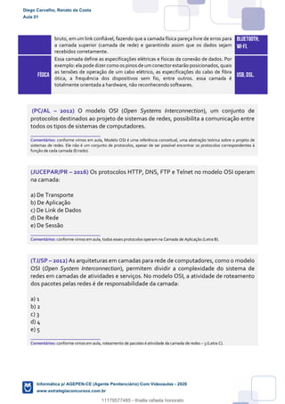 bruto, em um link confiável, fazendo que a camada física pareça livre de erros para
a camada superior (camada de rede) e garantindo assim que os dados sejam
recebidos corretamente.
BLUETOOTH,
WI-FI.
FÍSICA
Essa camada define as especificações elétricas e físicas da conexão de dados. Por
exemplo:ela pode dizercomo os pinos de umconectorestarão posicionados,quais
as tensões de operação de um cabo elétrico, as especificações do cabo de fibra
ótica, a frequência dos dispositivos sem fio, entre outros. essa camada é
totalmente orientada a hardware, não reconhecendo softwares.
USB,DSL.
(PC/AL – 2012) O modelo OSI (Open Systems Interconnection), um conjunto de
protocolos destinados ao projeto de sistemas de redes, possibilita a comunicação entre
todos os tipos de sistemas de computadores.
_______________________
Comentários: conforme vimos em aula, Modelo OSI é uma referência conceitual, uma abstração teórica sobre o projeto de
sistemas de redes. Ele não é um conjunto de protocolos, apesar de ser possível encontrar os protocolos correspondentes à
função de cada camada (Errado).
(JUCEPAR/PR – 2016) Os protocolos HTTP, DNS, FTP e Telnet no modelo OSI operam
na camada:
a) De Transporte
b) De Aplicação
c) De Link de Dados
d) De Rede
e) De Sessão
_______________________
Comentários: conforme vimos em aula, todos esses protocolos operam na Camada de Aplicação (Letra B).
(TJ/SP – 2012) As arquiteturas em camadas para rede de computadores, como o modelo
OSI (Open System Interconnection), permitem dividir a complexidade do sistema de
redes em camadas de atividades e serviços. No modelo OSI, a atividade de roteamento
dos pacotes pelas redes é de responsabilidade da camada:
a) 1
b) 2
c) 3
d) 4
e) 5
_______________________
Comentários: conforme vimos em aula, roteamento de pacotes é atividade da camada de redes – 3 (Letra C).
Diego Carvalho, Renato da Costa
Aula 01
Informática p/ AGEPEN-CE (Agente Penitenciário) Com Videoaulas - 2020
www.estrategiaconcursos.com.br
1380771
11179577485 - thialla rafaela honorato
 