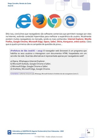 9
205
Dito isso, concluímos que navegadores são softwares comerciais que permitem navegar por sites
na Internet, exibindo conteúdo hipermídias para melhorar a experiência do usuário. Atualmente
existem muitos navegadores no mercado, sendo os mais conhecidos: Internet Explorer, Mozilla
Firefox, Google Chrome, Microsoft Edge, Opera, Safari, Shiira, Konqueror, entre outros. Claro
que os quatro primeiros são os campeões de questões de prova...
(Prefeitura de São José/SC – 2019) O navegador web (browser) é um programa que
habilita os seus usuários a interagirem com documentos HTML hospedados em um
servidor da rede. Qual das alternativas é representada apenas por navegadores web?
a) Opera, Whatsapp e Internet Explorer.
b) Microsoft Outlook, Google Chrome e Safari.
c) Microsoft Edge, Google Chrome e Safari.
d) OneNote, Microsoft Edge, Google Chrome.
_______________________
Comentários: conforme vimos em aula, Whatsapp, Microsoft Outlook e OneNote não são navegadores (Letra C).
Diego Carvalho, Renato da Costa
Aula 03
Informática p/ AGEPEN-CE (Agente Penitenciário) Com Videoaulas - 2020
www.estrategiaconcursos.com.br
1380771
11179577485 - thialla rafaela honorato
 