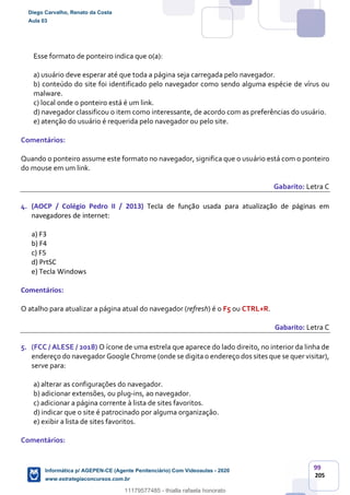99
205
Esse formato de ponteiro indica que o(a):
a) usuário deve esperar até que toda a página seja carregada pelo navegador.
b) conteúdo do site foi identificado pelo navegador como sendo alguma espécie de vírus ou
malware.
c) local onde o ponteiro está é um link.
d) navegador classificou o item como interessante, de acordo com as preferências do usuário.
e) atenção do usuário é requerida pelo navegador ou pelo site.
Comentários:
Quando o ponteiro assume este formato no navegador, significa que o usuário está com o ponteiro
do mouse em um link.
Gabarito: Letra C
4. (AOCP / Colégio Pedro II / 2013) Tecla de função usada para atualização de páginas em
navegadores de internet:
a) F3
b) F4
c) F5
d) PrtSC
e) Tecla Windows
Comentários:
O atalho para atualizar a página atual do navegador (refresh) é o F5 ou CTRL+R.
Gabarito: Letra C
5. (FCC / ALESE / 2018) O ícone de uma estrela que aparece do lado direito, no interior da linha de
endereço do navegador Google Chrome (onde se digita o endereço dos sites que se quer visitar),
serve para:
a) alterar as configurações do navegador.
b) adicionar extensões, ou plug-ins, ao navegador.
c) adicionar a página corrente à lista de sites favoritos.
d) indicar que o site é patrocinado por alguma organização.
e) exibir a lista de sites favoritos.
Comentários:
Diego Carvalho, Renato da Costa
Aula 03
Informática p/ AGEPEN-CE (Agente Penitenciário) Com Videoaulas - 2020
www.estrategiaconcursos.com.br
1380771
11179577485 - thialla rafaela honorato
 
