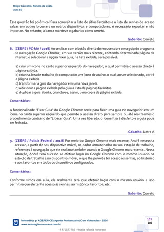 101
205
Essa questão foi polêmica! Para aproveitar a lista de sítios favoritos e a lista de senhas de acesso
salvas em outros browsers ou outros dispositivos e computadores, é necessário exportar e não
importar. No entanto, a banca manteve o gabarito como correto.
Gabarito: Correto
8. (CESPE / PC-MA / 2018) Ao se clicar com o botão direito do mouse sobre uma guia do programa
de navegação Google Chrome, em sua versão mais recente, contendo determinada página da
Internet, e selecionar a opção Fixar guia, na lista exibida, será possível.
a) criar um ícone no canto superior esquerdo do navegador, o qual permitirá o acesso direto à
página exibida.
b)criar na área de trabalho do computadorum ícone de atalho,o qual, ao serselecionado, abrirá
a página exibida.
c) transformar a guia do navegador em uma nova janela.
d) adicionar a página exibida pela guia à lista de páginas favoritas.
e) duplicar a guia aberta, criando-se, assim, uma cópia da página exibida.
Comentários:
A funcionalidade "Fixar Guia" do Google Chrome serve para fixar uma guia no navegador em um
ícone no canto superior esquerdo que permite o acesso direto para sempre ou até realizarmos o
procedimento contrário de "Liberar Guia". Uma vez liberada, o ícone fixo é desfeito e a guia pode
ser fechada.
Gabarito: Letra A
9. (CESPE / Polícia Federal / 2018) Por meio do Google Chrome mais recente, André necessita
acessar, a partir do seu dispositivo móvel, os dados armazenados na sua estação de trabalho,
referentes à navegação que ele realizou também usando o Google Chrome mais recente. Nessa
situação, André terá sucesso se efetuar login no Google Chrome com o mesmo usuário na
estação de trabalho e no dispositivo móvel, o que lhe permite ter acesso às senhas, ao histórico
e aos favoritos em todos os dispositivos configurados.
Comentários:
Conforme vimos em aula, ele realmente terá que efetuar login com o mesmo usuário e isso
permitirá que ele tenha acesso às senhas, ao histórico, favoritos, etc.
Gabarito: Correto
Diego Carvalho, Renato da Costa
Aula 03
Informática p/ AGEPEN-CE (Agente Penitenciário) Com Videoaulas - 2020
www.estrategiaconcursos.com.br
1380771
11179577485 - thialla rafaela honorato
 