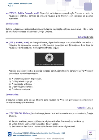 102
205
10.(CESPE / Polícia Federal / 2018) Disponível exclusivamente no Google Chrome, o modo de
navegação anônima permite ao usuário navegar pela Internet sem registrar as páginas
acessadas.
Comentários:
Galera,todos os navegadores atuais disponibilizam a navegação anônima ouprivativa– não se trata
de uma funcionalidade exclusiva do Google Chrome.
Gabarito: Errado
11.(FGV / AL-RO / 2018) No Google Chrome, é possível navegar com privacidade sem salvar o
histórico de navegação, cookies e informações fornecidas em formulários. Esse tipo de
navegação é indicado pela mensagem ilustrada a seguir:
Assinale a opção que indica o recurso utilizado pelo Google Chrome para navegar na Web com
privacidade no modo sem rastros.
a) A sincronização com dispositivos.
b) O bloqueio de pop-ups.
c) A navegação anônima.
d) O perfil supervisionado.
e) O isolamento de site.
Comentários:
O recurso utilizado pelo Google Chrome para navegar na Web com privacidade no modo sem
rastros é a Navegação Anônima.
Gabarito: Letra C
12.(FGV/ SEPOG- RO / 2017) Assinale aopção que caracteriza,corretamente,extensões do Google
Chrome.
a) Janelas auxiliares, como histórico de páginas visitadas, downloads ou bookmarks.
b) Listas de links abertos nas várias abas do navegador.
c) Ferramentas destinadas somente aos desenvolvedores de páginas Web.
Diego Carvalho, Renato da Costa
Aula 03
Informática p/ AGEPEN-CE (Agente Penitenciário) Com Videoaulas - 2020
www.estrategiaconcursos.com.br
1380771
11179577485 - thialla rafaela honorato
 