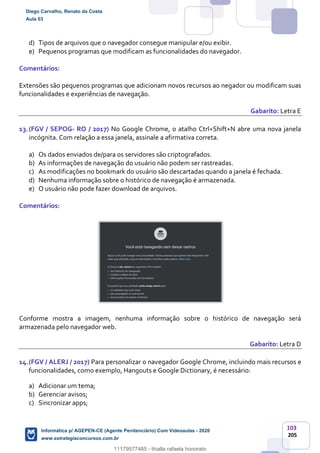 103
205
d) Tipos de arquivos que o navegador consegue manipular e/ou exibir.
e) Pequenos programas que modificam as funcionalidades do navegador.
Comentários:
Extensões são pequenos programas que adicionam novos recursos ao negador ou modificam suas
funcionalidades e experiências de navegação.
Gabarito: Letra E
13.(FGV / SEPOG- RO / 2017) No Google Chrome, o atalho Ctrl+Shift+N abre uma nova janela
incógnita. Com relação a essa janela, assinale a afirmativa correta.
a) Os dados enviados de/para os servidores são criptografados.
b) As informações de navegação do usuário não podem ser rastreadas.
c) As modificações no bookmark do usuário são descartadas quando a janela é fechada.
d) Nenhuma informação sobre o histórico de navegação é armazenada.
e) O usuário não pode fazer download de arquivos.
Comentários:
Conforme mostra a imagem, nenhuma informação sobre o histórico de navegação será
armazenada pelo navegador web.
Gabarito: Letra D
14.(FGV / ALERJ / 2017) Para personalizar o navegador Google Chrome, incluindo mais recursos e
funcionalidades, como exemplo, Hangouts e Google Dictionary, é necessário:
a) Adicionar um tema;
b) Gerenciar avisos;
c) Sincronizar apps;
Diego Carvalho, Renato da Costa
Aula 03
Informática p/ AGEPEN-CE (Agente Penitenciário) Com Videoaulas - 2020
www.estrategiaconcursos.com.br
1380771
11179577485 - thialla rafaela honorato
 