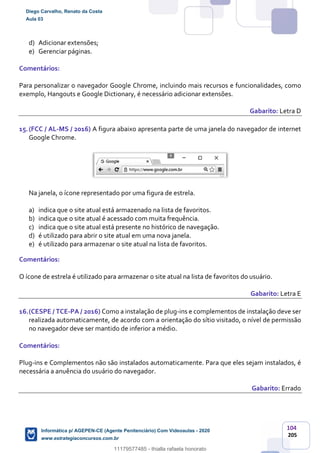 104
205
d) Adicionar extensões;
e) Gerenciar páginas.
Comentários:
Para personalizar o navegador Google Chrome, incluindo mais recursos e funcionalidades, como
exemplo, Hangouts e Google Dictionary, é necessário adicionar extensões.
Gabarito: Letra D
15.(FCC / AL-MS / 2016) A figura abaixo apresenta parte de uma janela do navegador de internet
Google Chrome.
Na janela, o ícone representado por uma figura de estrela.
a) indica que o site atual está armazenado na lista de favoritos.
b) indica que o site atual é acessado com muita frequência.
c) indica que o site atual está presente no histórico de navegação.
d) é utilizado para abrir o site atual em uma nova janela.
e) é utilizado para armazenar o site atual na lista de favoritos.
Comentários:
O ícone de estrela é utilizado para armazenar o site atual na lista de favoritos do usuário.
Gabarito: Letra E
16.(CESPE / TCE-PA / 2016) Como a instalação de plug-ins e complementos de instalação deve ser
realizada automaticamente, de acordo com a orientação do sítio visitado, o nível de permissão
no navegador deve ser mantido de inferior a médio.
Comentários:
Plug-ins e Complementos não são instalados automaticamente. Para que eles sejam instalados, é
necessária a anuência do usuário do navegador.
Gabarito: Errado
Diego Carvalho, Renato da Costa
Aula 03
Informática p/ AGEPEN-CE (Agente Penitenciário) Com Videoaulas - 2020
www.estrategiaconcursos.com.br
1380771
11179577485 - thialla rafaela honorato
 