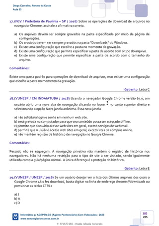 105
205
17.(FGV / Prefeitura de Paulínia – SP / 2016) Sobre as operações de download de arquivos no
navegador Chrome, assinale a afirmativa correta.
a) Os arquivos devem ser sempre gravados na pasta especificada por meio da página de
configurações.
b) Os arquivos devem ser sempre gravados na pasta “Downloads” do Windows.
c) Existe uma configuração que escolhe a pasta no momento da gravação.
d) Existe uma configuração que permite especificar a pasta de acordo com o tipo do arquivo.
e) Existe uma configuração que permite especificar a pasta de acordo com o tamanho do
arquivo.
Comentários:
Existe uma pasta padrão para operações de download de arquivos, mas existe uma configuração
que escolhe a pasta no momento da gravação.
Gabarito: Letra C
18.(VUNESP / CM INDAIATUBA / 2018) Usando o navegador Google Chrome versão 63.0, um
usuário abriu uma nova aba de navegação clicando no ícone no canto superior direito e
selecionando a opção Nova janela anônima. Essa nova janela
a) não solicitará login e senha em nenhum web site.
b) será gravada no computador para que seu conteúdo possa ser acessado offline.
c) permite que o usuário acesse web sites em geral, exceto serviços de web mail.
d) permite que o usuário acesse web sites em geral, exceto sites de compras online.
e) não mantém registro de histórico de navegação no Google Chrome.
Comentários:
Pessoal, não se esqueçam. A navegação privativa não mantém o registro de histórico nos
navegadores. Não há nenhuma restrição para o tipo de site a ser visitado, sendo igualmente
utilizada como a guia/página normal. A única diferença é a proteção do histórico.
Gabarito: Letra E
19.(VUNESP / UNESP / 2016) Se um usuário desejar ver a lista dos últimos arquivos dos quais o
Google Chrome 48.0 fez download, basta digitar na linha de endereço chrome://downloads ou
pressionar as teclas CTRL+
a) J
b) A
c) D
Diego Carvalho, Renato da Costa
Aula 03
Informática p/ AGEPEN-CE (Agente Penitenciário) Com Videoaulas - 2020
www.estrategiaconcursos.com.br
1380771
11179577485 - thialla rafaela honorato
 