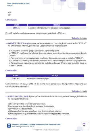 106
205
d) P
e) T
Comentários:
ATALHOS DESCRIÇÃO
CTRL + J Acessa os últimos arquivos baixados no navegador.
Pessoal, o atalho usado para acessar os downloads recentes é o CTRL + J.
Gabarito: Letra A
20.(VUNESP / TJ SP / 2015) Assinale a alternativa correta com relação ao uso do atalho “CTRL+F”
no ambiente de internet, por meio do Google Chrome e do google.com
a) “CTRL+F” é usado no google.com para ir à próxima página.
b) “CTRL+F” é utilizado para buscar texto da página que estiver aberta no navegador Google
Chrome.
c) Para imprimir a primeira página de resultados do google.com, usa-se o atalho “CTRL+F”.
d) “CTRL+F” é utilizado para realizar uma nova busca na internet por meio do site google.com
e) Para adicionar a página que está sendo exibida no Google Chrome aos favoritos, deve-se
utilizar “CTRL+F”.
Comentários:
ATALHOS DESCRIÇÃO
CTRL + F Busca alguma palavra na página.
Conforme vimos em aula, o CTRL + F é o atalho usado para a busca de algum texto na página que
estiver aberta no navegador
Gabarito: Letra B
21.(UFPEL / UFPEL / 2016) A principal característica do uso de uma janela de navegação anônima
no navegador Chrome é:
a) Fica bloqueada a opção de fazer download.
b) A necessidade da utilização de senha de desbloqueio.
c) O firewall fica desabilitado.
d) O acesso fica liberado a qualquer tipo de conteúdo da internet.
e) O navegador não guarda em seu histórico os endereços (sites) visitados.
Comentários:
Diego Carvalho, Renato da Costa
Aula 03
Informática p/ AGEPEN-CE (Agente Penitenciário) Com Videoaulas - 2020
www.estrategiaconcursos.com.br
1380771
11179577485 - thialla rafaela honorato
 