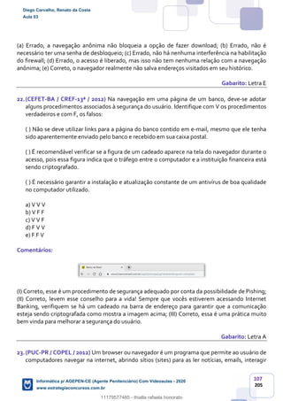 107
205
(a) Errado, a navegação anônima não bloqueia a opção de fazer download; (b) Errado, não é
necessário ter uma senha de desbloqueio; (c) Errado, não há nenhuma interferência na habilitação
do firewall; (d) Errado, o acesso é liberado, mas isso não tem nenhuma relação com a navegação
anônima; (e) Correto, o navegador realmente não salva endereços visitados em seu histórico.
Gabarito: Letra E
22.(CEFET-BA / CREF-13ª / 2012) Na navegação em uma página de um banco, deve-se adotar
alguns procedimentos associados à segurança do usuário. Identifique com V os procedimentos
verdadeiros e com F, os falsos:
( ) Não se deve utilizar links para a página do banco contido em e-mail, mesmo que ele tenha
sido aparentemente enviado pelo banco e recebido em sua caixa postal.
( ) É recomendável verificar se a figura de um cadeado aparece na tela do navegador durante o
acesso, pois essa figura indica que o tráfego entre o computador e a instituição financeira está
sendo criptografado.
( ) É necessário garantir a instalação e atualização constante de um antivírus de boa qualidade
no computador utilizado.
a) V V V
b) V F F
c) V V F
d) F V V
e) F F V
Comentários:
(I) Correto, esse é um procedimento de segurança adequado por conta da possibilidade de Pishing;
(II) Correto, levem esse conselho para a vida! Sempre que vocês estiverem acessando Internet
Banking, verifiquem se há um cadeado na barra de endereço para garantir que a comunicação
esteja sendo criptografada como mostra a imagem acima; (III) Correto, essa é uma prática muito
bem vinda para melhorar a segurança do usuário.
Gabarito: Letra A
23.(PUC-PR / COPEL / 2012) Um browser ou navegador é um programa que permite ao usuário de
computadores navegar na internet, abrindo sítios (sites) para as ler notícias, emails, interagir
Diego Carvalho, Renato da Costa
Aula 03
Informática p/ AGEPEN-CE (Agente Penitenciário) Com Videoaulas - 2020
www.estrategiaconcursos.com.br
1380771
11179577485 - thialla rafaela honorato
 