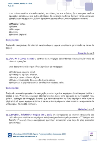 108
205
com outros usuários em redes sociais, ver vídeos, escutar músicas, fazer compras, realizar
operações bancárias, entre outras atividades do cotidiano moderno. Existem vários aplicativos
comerciais de navegação. Qual dos aplicativos abaixo NÃO é um navegador de internet?
a) Mozzila Firefox.
b) Ópera.
c) Netscape.
d) Access.
e) Internet Explorer.
Comentários:
Todos são navegadores de internet, exceto o Access – que é um sistema gerenciador de banco de
dados!
Gabarito: Letra D
24.(PUC-PR / COPEL / 2008) O controle da navegação pela Internet é realizado por meio de
diversas operações.
Qual das operações a seguir NÃO É operação de navegação?
a) Voltar para a página inicial.
b) Voltar para a página anterior.
c) Avançar para a próxima página.
d) Parar a recuperação do conteúdo de uma página.
e) Organizar as páginas favoritas para facilitar o acesso a elas.
Comentários:
Todas são possíveis operações de navegação, exceto organizar as páginas favoritas para facilitar o
acesso a elas. Professor, organizar páginas favoritas não é uma operação de navegação? Não,
galera... operação de navegação é aquela que permite interferir no fluxo de páginas web: ir para a
página inicial, ir para a página anterior, ir para a próxima página ou interromper o carregamento de
uma página – todos são exemplos.
Gabarito: Letra E
25.(CEPUERJ / CREFITO-2ª Região (RJ) / 2013) Os navegadores de internet (browsers) são
utilizados para se visitarem as páginas web (sites) geralmente pelo protocolo HTTP (Hypertext
Transfer Protocol). Esses navegadores permitem armazenar uma lista de sites prediletos
denominada:
Diego Carvalho, Renato da Costa
Aula 03
Informática p/ AGEPEN-CE (Agente Penitenciário) Com Videoaulas - 2020
www.estrategiaconcursos.com.br
1380771
11179577485 - thialla rafaela honorato
 