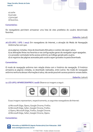 109
205
a) cache
b) private
c) principal
d) favoritos.
Comentários:
Os navegadores permitem armazenar uma lista de sites prediletos do usuário denominada
favoritos.
Gabarito: Letra D
26.(CS-UFG / UFG / 2017) Em navegadores de Internet, a ativação do Modo de Navegação
Anônima faz com que:
a) as páginas visitadas, listas de downloads efetuados e cookies não sejam salvos.
b) as alterações feitas nos favoritos e nas configurações gerais do navegador sejam apagadas.
c) o provedor contratado tenha acesso anônimo ao tráfego gerado pelo usuário.
d) os registros das páginas acessadas pelo usuário sejam gravados na pasta Downloads.
Comentários:
O modo de navegação anônimo tem relação direta com o histórico de navegação. O histórico
armazena as páginas visitadas, os downloads realizados, entre outros. No modo de navegação
anônimo nenhuma dessas informações é salva, não sendo possível o acesso posterior a esses dados.
Gabarito: Letra A
27.(CS-UFG / APARECIDAPREV / 2018) Observe as imagens a seguir.
Essas imagens representam, respectivamente, os seguintes navegadores de Internet:
a) Microsoft Edge, Opera, Google Chrome, Firefox.
b) Microsoft Edge, Safari, Google Chrome, Firefox.
c) Opera, Microsoft Edge, Firefox, Google Chrome.
d) Microsoft Edge, Safari, Google Chrome, Opera.
Comentários:
Diego Carvalho, Renato da Costa
Aula 03
Informática p/ AGEPEN-CE (Agente Penitenciário) Com Videoaulas - 2020
www.estrategiaconcursos.com.br
1380771
11179577485 - thialla rafaela honorato
 