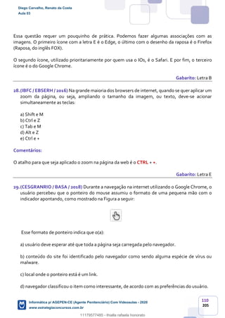 110
205
Essa questão requer um pouquinho de prática. Podemos fazer algumas associações com as
imagens. O primeiro ícone com a letra E é o Edge, o último com o desenho da raposa é o Firefox
(Raposa, do inglês FOX).
O segundo ícone, utilizado prioritariamente por quem usa o IOs, é o Safari. E por fim, o terceiro
ícone é o do Google Chrome.
Gabarito: Letra B
28.(IBFC / EBSERH / 2016) Na grande maioria dos browsers de internet, quando se quer aplicar um
zoom da página, ou seja, ampliando o tamanho da imagem, ou texto, deve-se acionar
simultaneamente as teclas:
a) Shift e M
b) Ctrl e Z
c) Tab e M
d) Alt e Z
e) Ctrl e +
Comentários:
O atalho para que seja aplicado o zoom na página da web é o CTRL + +.
Gabarito: Letra E
29.(CESGRANRIO / BASA / 2018) Durante a navegação na internet utilizando o Google Chrome, o
usuário percebeu que o ponteiro do mouse assumiu o formato de uma pequena mão com o
indicador apontando, como mostrado na Figura a seguir:
Esse formato de ponteiro indica que o(a):
a) usuário deve esperar até que toda a página seja carregada pelo navegador.
b) conteúdo do site foi identificado pelo navegador como sendo alguma espécie de vírus ou
malware.
c) local onde o ponteiro está é um link.
d) navegador classificou o item como interessante, de acordo com as preferências do usuário.
Diego Carvalho, Renato da Costa
Aula 03
Informática p/ AGEPEN-CE (Agente Penitenciário) Com Videoaulas - 2020
www.estrategiaconcursos.com.br
1380771
11179577485 - thialla rafaela honorato
 