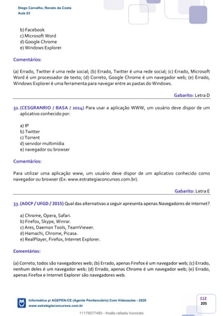 112
205
b) Facebook
c) Microsoft Word
d) Google Chrome
e) Windows Explorer
Comentários:
(a) Errado, Twitter é uma rede social; (b) Errado, Twitter é uma rede social; (c) Errado, Microsoft
Word é um processador de texto; (d) Correto, Google Chrome é um navegador web; (e) Errado,
Windows Explorer é uma ferramenta para navegar entre as pastas do Windows.
Gabarito: Letra D
32.(CESGRANRIO / BASA / 2014) Para usar a aplicação WWW, um usuário deve dispor de um
aplicativo conhecido por:
a) IP
b) Twitter
c) Torrent
d) servidor multimídia
e) navegador ou browser
Comentários:
Para utilizar uma aplicação www, um usuário deve dispor de um aplicativo conhecido como
navegador ou browser (Ex: www.estrategiaconcursos.com.br).
Gabarito: Letra E
33.(AOCP / UFGD / 2015) Qual das alternativas a seguir apresenta apenas Navegadores de Internet?
a) Chrome, Opera, Safari.
b) Firefox, Skype, Winrar.
c) Ares, Daemon Tools, TeamViewer.
d) Hamachi, Chrome, Picasa.
e) RealPlayer, Firefox, Internet Explorer.
Comentários:
(a) Correto, todos são navegadores web; (b) Errado, apenas Firefox é um navegador web; (c) Errado,
nenhum deles é um navegador web; (d) Errado, apenas Chrome é um navegador web; (e) Errado,
apenas Firefox e Internet Explorer são navegadores web.
Diego Carvalho, Renato da Costa
Aula 03
Informática p/ AGEPEN-CE (Agente Penitenciário) Com Videoaulas - 2020
www.estrategiaconcursos.com.br
1380771
11179577485 - thialla rafaela honorato
 