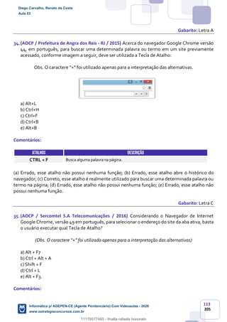 113
205
Gabarito: Letra A
34.(AOCP / Prefeitura de Angra dos Reis - RJ / 2015) Acerca do navegador Google Chrome versão
44, em português, para buscar uma determinada palavra ou termo em um site previamente
acessado, conforme imagem a seguir, deve ser utilizada a Tecla de Atalho:
Obs. O caractere “+" foi utilizado apenas para a interpretação das alternativas.
a) Alt+L
b) Ctrl+H
c) Ctrl+F
d) Ctrl+B
e) Alt+B
Comentários:
ATALHOS DESCRIÇÃO
CTRL + F Busca alguma palavra na página.
(a) Errado, esse atalho não possui nenhuma função; (b) Errado, esse atalho abre o histórico do
navegador; (c) Correto, esse atalho é realmente utilizado para buscar uma determinada palavra ou
termo na página; (d) Errado, esse atalho não possui nenhuma função; (e) Errado, esse atalho não
possui nenhuma função.
Gabarito: Letra C
35.(AOCP / Sercomtel S.A Telecomunicações / 2016) Considerando o Navegador de Internet
Google Chrome, versão 49 em português, para selecionar o endereço do site da aba ativa, basta
o usuário executar qual Tecla de Atalho?
(Obs. O caractere “+” foi utilizado apenas para a interpretação das alternativas)
a) Alt + F7
b) Ctrl + Alt + A
c) Shift + F
d) Ctrl + L
e) Alt + F3.
Comentários:
Diego Carvalho, Renato da Costa
Aula 03
Informática p/ AGEPEN-CE (Agente Penitenciário) Com Videoaulas - 2020
www.estrategiaconcursos.com.br
1380771
11179577485 - thialla rafaela honorato
 