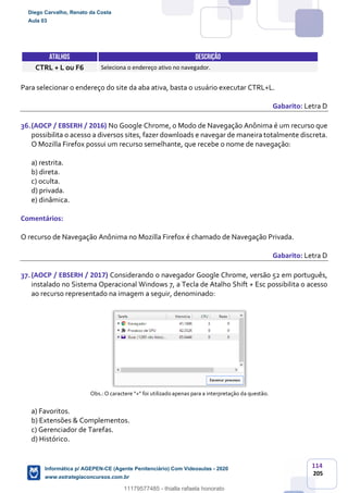 114
205
ATALHOS DESCRIÇÃO
CTRL + L ou F6 Seleciona o endereço ativo no navegador.
Para selecionar o endereço do site da aba ativa, basta o usuário executar CTRL+L.
Gabarito: Letra D
36.(AOCP / EBSERH / 2016) No Google Chrome, o Modo de Navegação Anônima é um recurso que
possibilita o acesso a diversos sites, fazer downloads e navegar de maneira totalmente discreta.
O Mozilla Firefox possui um recurso semelhante, que recebe o nome de navegação:
a) restrita.
b) direta.
c) oculta.
d) privada.
e) dinâmica.
Comentários:
O recurso de Navegação Anônima no Mozilla Firefox é chamado de Navegação Privada.
Gabarito: Letra D
37.(AOCP / EBSERH / 2017) Considerando o navegador Google Chrome, versão 52 em português,
instalado no Sistema Operacional Windows 7, a Tecla de Atalho Shift + Esc possibilita o acesso
ao recurso representado na imagem a seguir, denominado:
Obs.: O caractere “+” foi utilizado apenas para a interpretação da questão.
a) Favoritos.
b) Extensões & Complementos.
c) Gerenciador de Tarefas.
d) Histórico.
Diego Carvalho, Renato da Costa
Aula 03
Informática p/ AGEPEN-CE (Agente Penitenciário) Com Videoaulas - 2020
www.estrategiaconcursos.com.br
1380771
11179577485 - thialla rafaela honorato
 