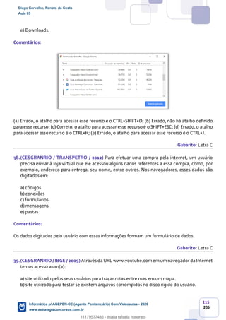 115
205
e) Downloads.
Comentários:
(a) Errado, o atalho para acessar esse recurso é o CTRL+SHIFT+O; (b) Errado, não há atalho definido
para esse recurso; (c) Correto, o atalho para acessar esse recurso é o SHIFT+ESC; (d) Errado, o atalho
para acessar esse recurso é o CTRL+H; (e) Errado, o atalho para acessar esse recurso é o CTRL+J.
Gabarito: Letra C
38.(CESGRANRIO / TRANSPETRO / 2012) Para efetuar uma compra pela internet, um usuário
precisa enviar à loja virtual que ele acessou alguns dados referentes a essa compra, como, por
exemplo, endereço para entrega, seu nome, entre outros. Nos navegadores, esses dados são
digitados em:
a) códigos
b) conexões
c) formulários
d) mensagens
e) pastas
Comentários:
Os dados digitados pelo usuário com essas informações formam um formulário de dados.
Gabarito: Letra C
39.(CESGRANRIO / IBGE / 2009) Através da URL www.youtube.com em um navegador da Internet
temos acesso a um(a):
a) site utilizado pelos seus usuários para traçar rotas entre ruas em um mapa.
b) site utilizado para testar se existem arquivos corrompidos no disco rígido do usuário.
Diego Carvalho, Renato da Costa
Aula 03
Informática p/ AGEPEN-CE (Agente Penitenciário) Com Videoaulas - 2020
www.estrategiaconcursos.com.br
1380771
11179577485 - thialla rafaela honorato
 